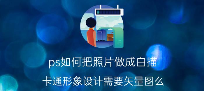 ps如何把照片做成白描 卡通形象设计需要矢量图么？